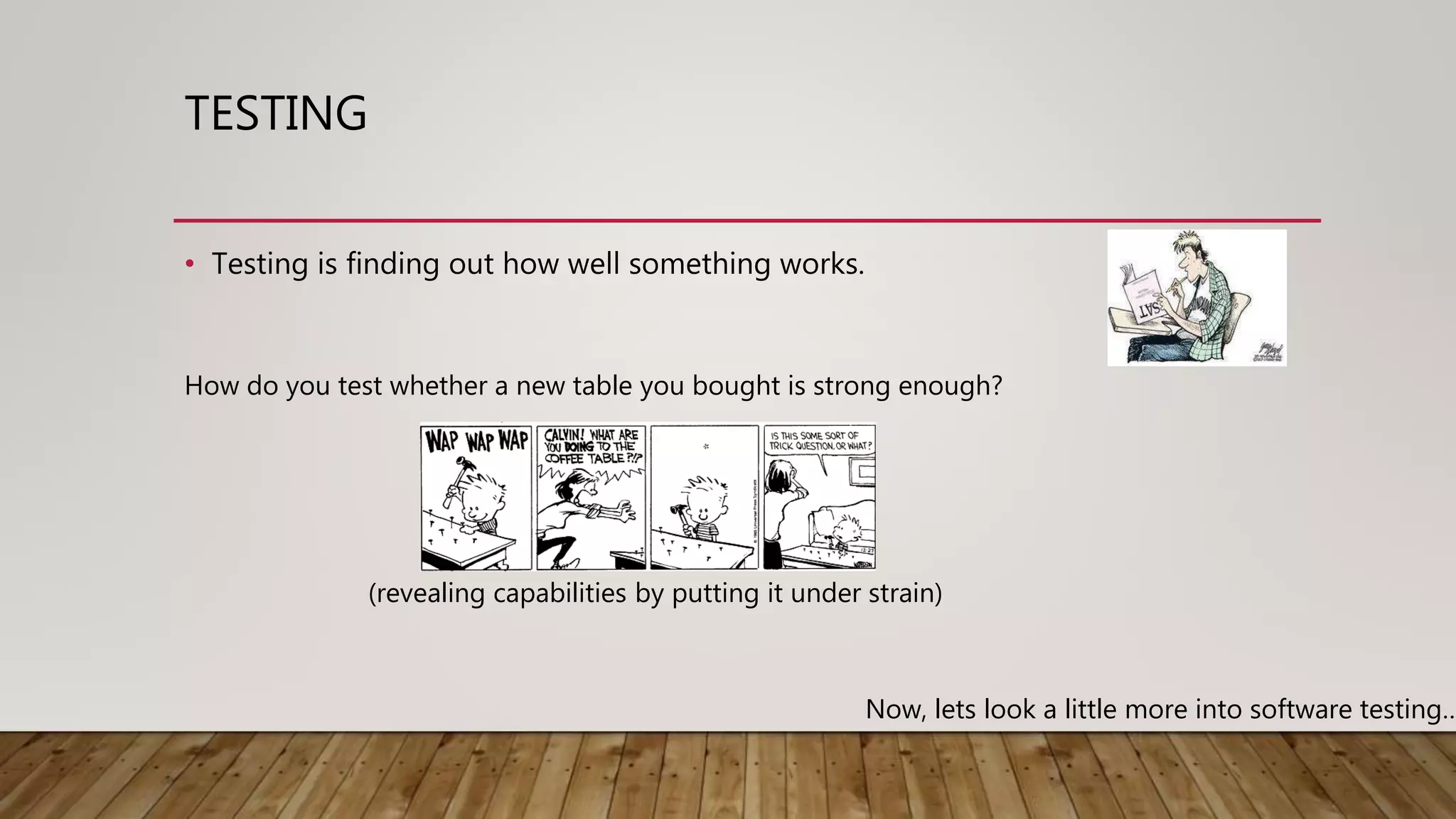 TESTING
• Testing is finding out how well something works.
How do you test whether a new table you bought is strong enough?
(revealing capabilities by putting it under strain)
Now, lets look a little more into software testing…
 