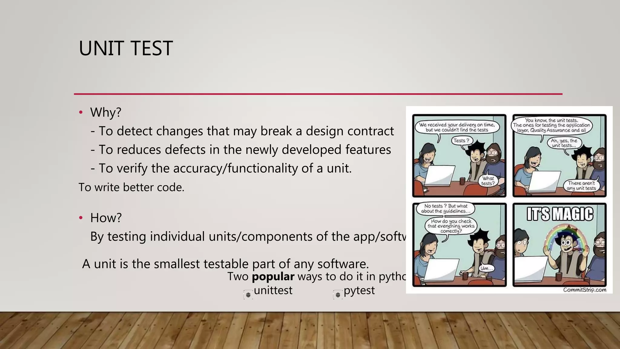 UNIT TEST
• Why?
- To detect changes that may break a design contract
- To reduces defects in the newly developed features
- To verify the accuracy/functionality of a unit.
Two popular ways to do it in python
unittest pytest
To write better code.
• How?
By testing individual units/components of the app/software.
A unit is the smallest testable part of any software.
 