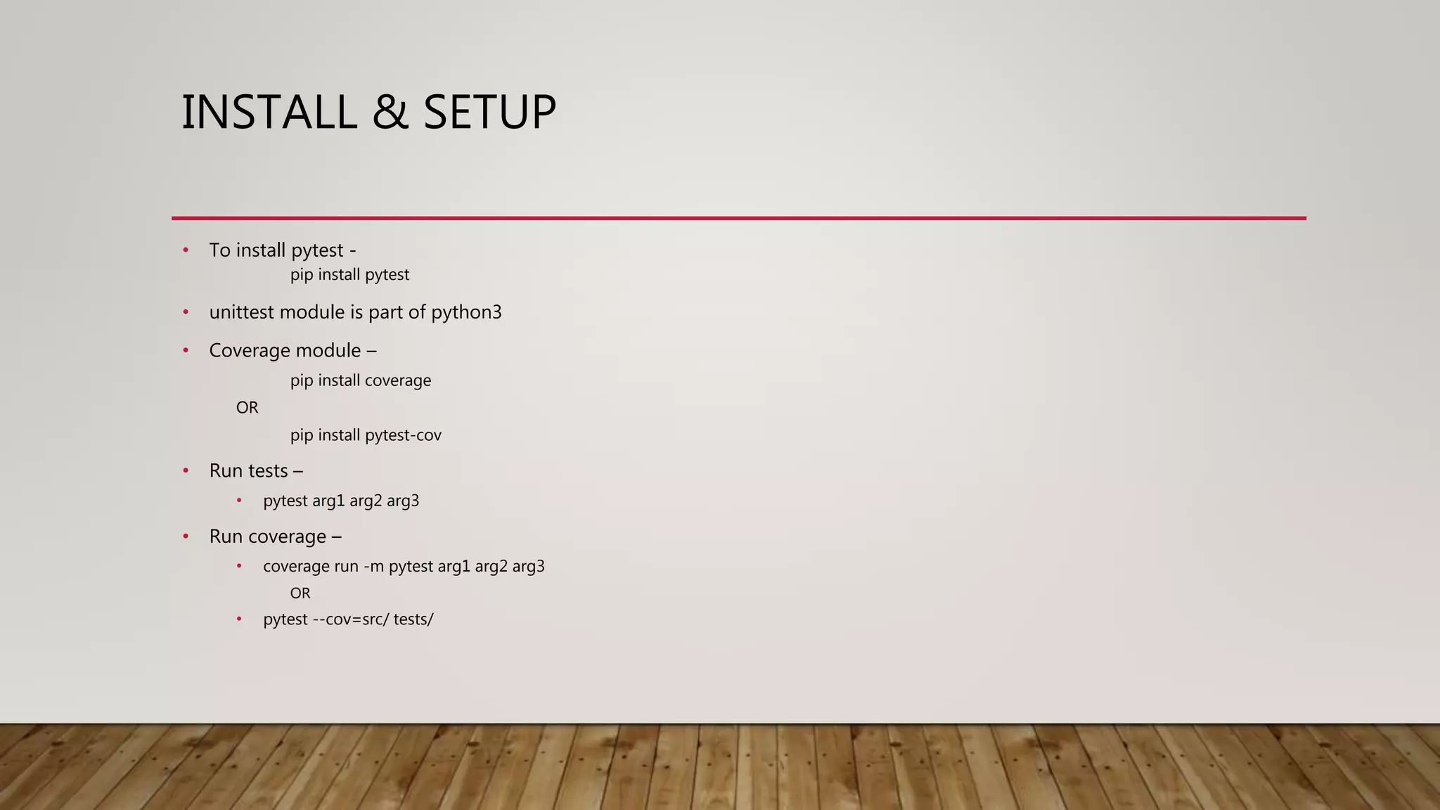 INSTALL & SETUP
• To install pytest -
pip install pytest
• unittest module is part of python3
• Coverage module –
pip install coverage
OR
pip install pytest-cov
• Run tests –
• pytest arg1 arg2 arg3
• Run coverage –
• coverage run -m pytest arg1 arg2 arg3
OR
• pytest --cov=src/ tests/
 