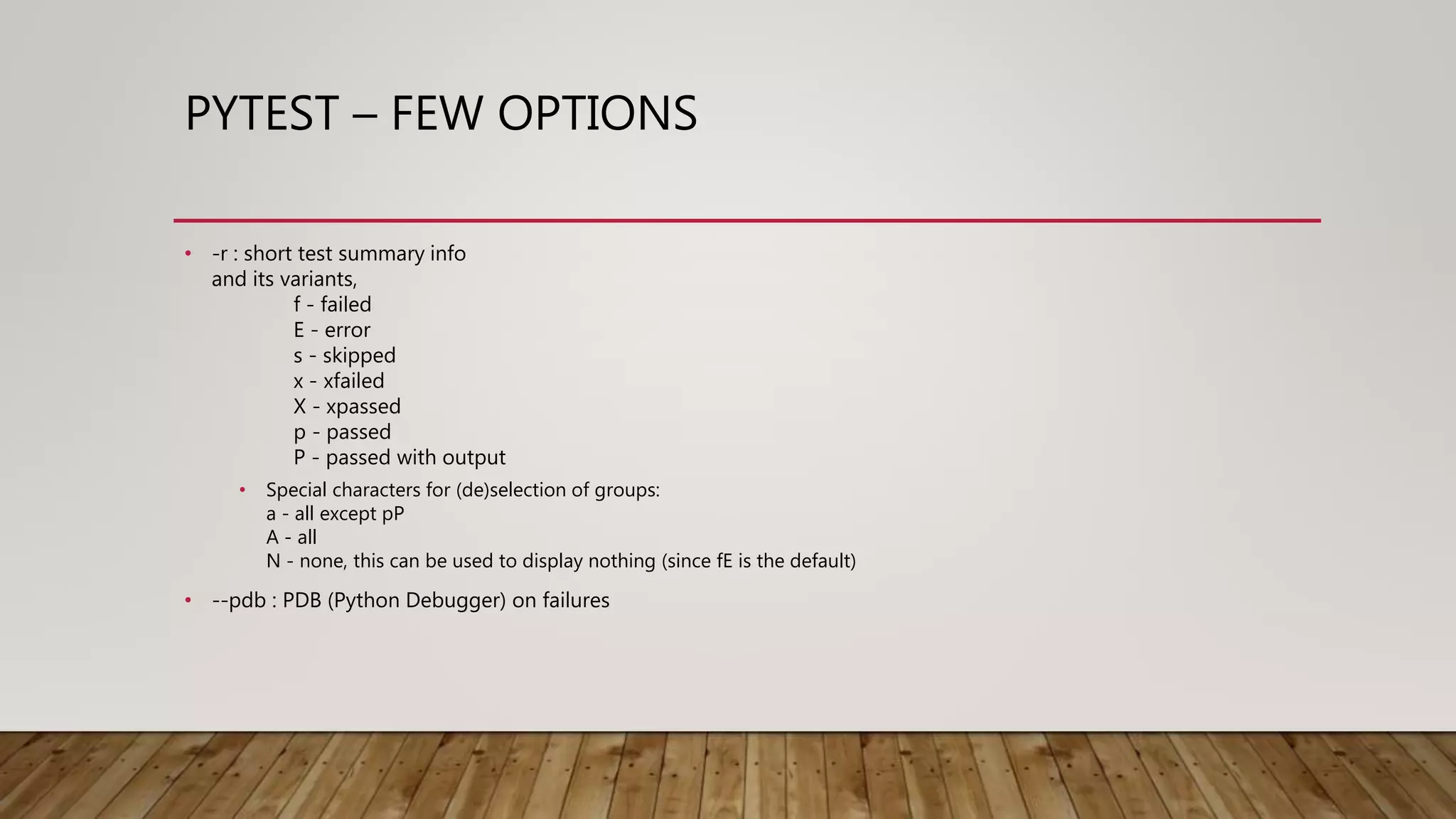 PYTEST – FEW OPTIONS
• -r : short test summary info
and its variants,
f - failed
E - error
s - skipped
x - xfailed
X - xpassed
p - passed
P - passed with output
• Special characters for (de)selection of groups:
a - all except pP
A - all
N - none, this can be used to display nothing (since fE is the default)
• --pdb : PDB (Python Debugger) on failures
 