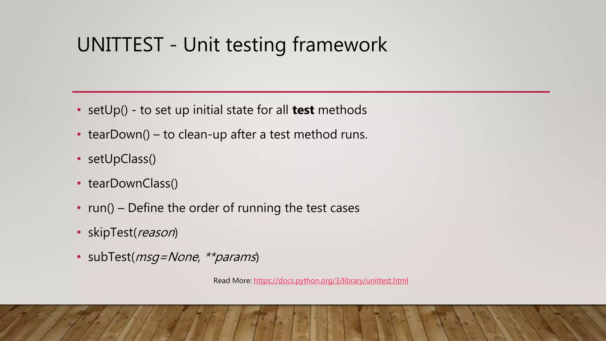 • setUp() - to set up initial state for all test methods
• tearDown() – to clean-up after a test method runs.
• setUpClass()
• tearDownClass()
• run() – Define the order of running the test cases
• skipTest(reason)
• subTest(msg=None, **params)
UNITTEST - Unit testing framework
Read More: https://docs.python.org/3/library/unittest.html
 