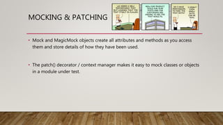 MOCKING & PATCHING
• Mock and MagicMock objects create all attributes and methods as you access
them and store details of how they have been used.
• The patch() decorator / context manager makes it easy to mock classes or objects
in a module under test.
 
