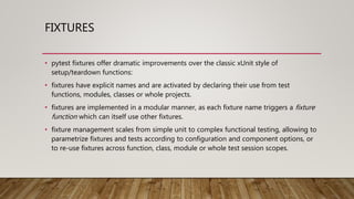 FIXTURES
• pytest fixtures offer dramatic improvements over the classic xUnit style of
setup/teardown functions:
• fixtures have explicit names and are activated by declaring their use from test
functions, modules, classes or whole projects.
• fixtures are implemented in a modular manner, as each fixture name triggers a fixture
function which can itself use other fixtures.
• fixture management scales from simple unit to complex functional testing, allowing to
parametrize fixtures and tests according to configuration and component options, or
to re-use fixtures across function, class, module or whole test session scopes.
 