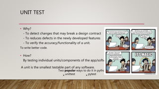 UNIT TEST
• Why?
- To detect changes that may break a design contract
- To reduces defects in the newly developed features
- To verify the accuracy/functionality of a unit.
Two popular ways to do it in python
unittest pytest
To write better code.
• How?
By testing individual units/components of the app/software.
A unit is the smallest testable part of any software.
 