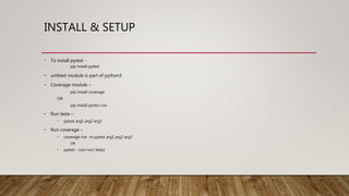 INSTALL & SETUP
• To install pytest -
pip install pytest
• unittest module is part of python3
• Coverage module –
pip install coverage
OR
pip install pytest-cov
• Run tests –
• pytest arg1 arg2 arg3
• Run coverage –
• coverage run -m pytest arg1 arg2 arg3
OR
• pytest --cov=src/ tests/
 