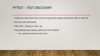 PYTEST – TEST DISCOVERY
• Collection starts from the cmd line args which maybe directories, files or test ids.
• Recurse into directories
• Files with *_test.py or test_*.py
• Test prefixed test classes without an init method
• test_ prefixed methods within them
 