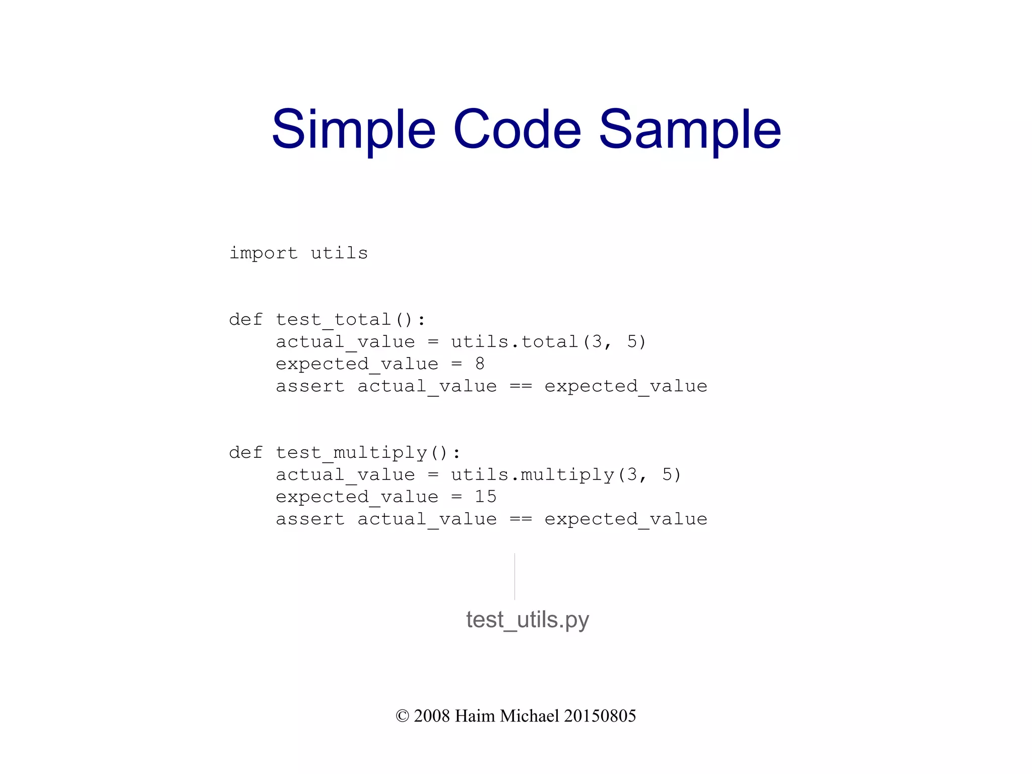 © 2008 Haim Michael 20150805
Simple Code Sample
import utils
def test_total():
actual_value = utils.total(3, 5)
expected_value = 8
assert actual_value == expected_value
def test_multiply():
actual_value = utils.multiply(3, 5)
expected_value = 15
assert actual_value == expected_value
test_utils.py
 