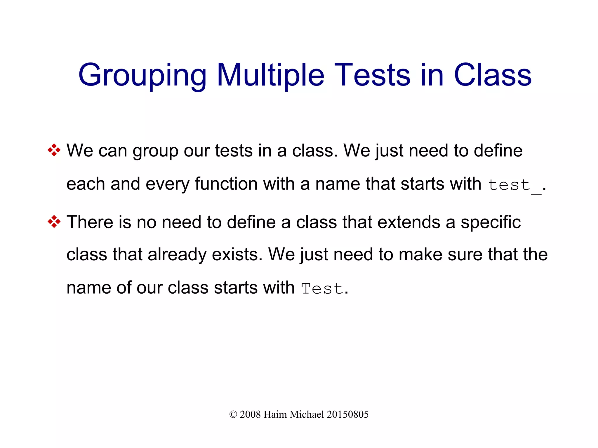 © 2008 Haim Michael 20150805
Grouping Multiple Tests in Class
 We can group our tests in a class. We just need to define
each and every function with a name that starts with test_.
 There is no need to define a class that extends a specific
class that already exists. We just need to make sure that the
name of our class starts with Test.
 
