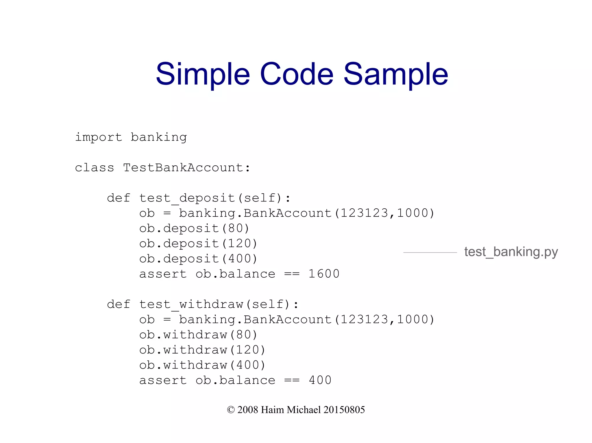 © 2008 Haim Michael 20150805
Simple Code Sample
import banking
class TestBankAccount:
def test_deposit(self):
ob = banking.BankAccount(123123,1000)
ob.deposit(80)
ob.deposit(120)
ob.deposit(400)
assert ob.balance == 1600
def test_withdraw(self):
ob = banking.BankAccount(123123,1000)
ob.withdraw(80)
ob.withdraw(120)
ob.withdraw(400)
assert ob.balance == 400
test_banking.py
 
