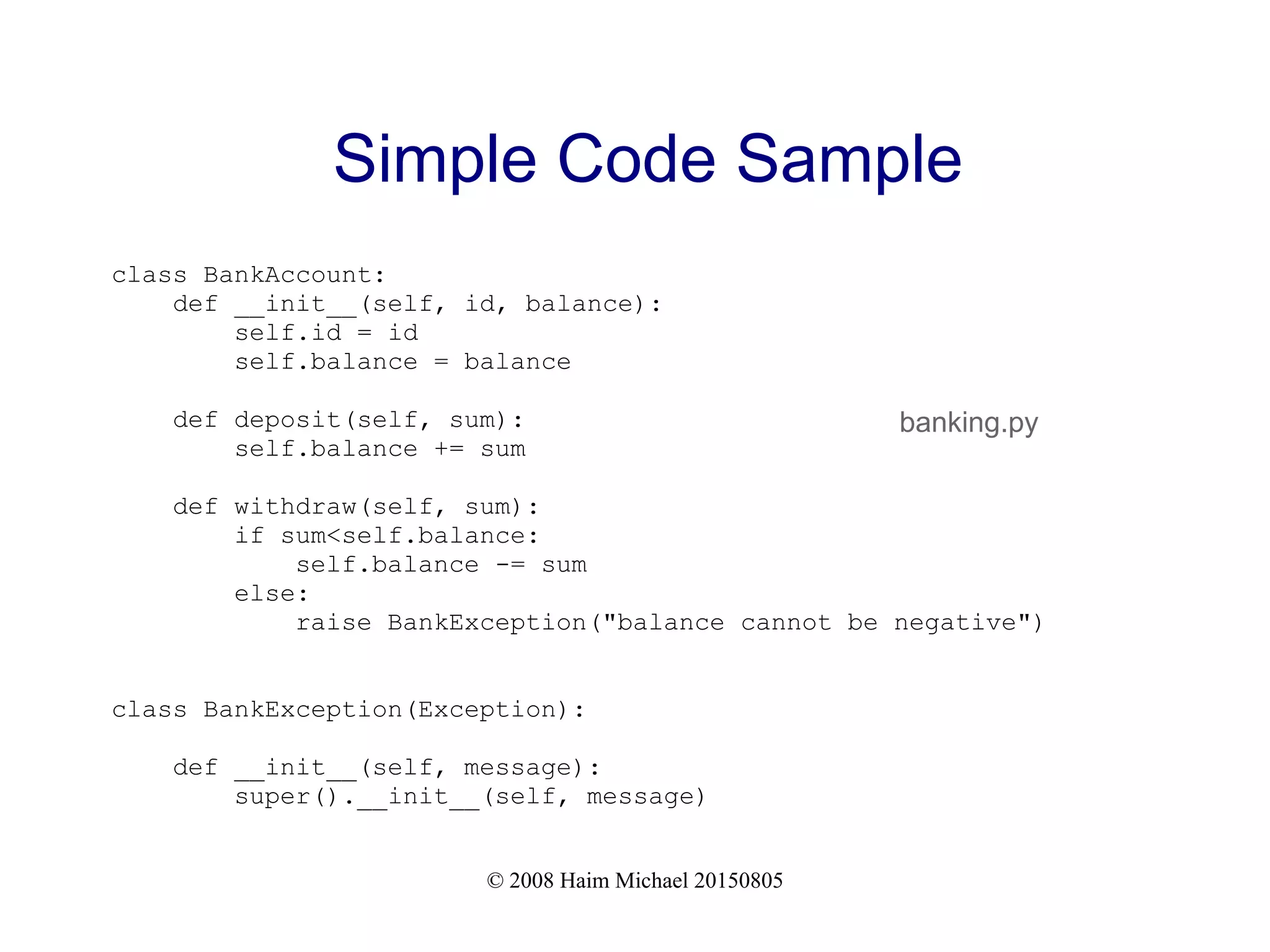 © 2008 Haim Michael 20150805
Simple Code Sample
class BankAccount:
def __init__(self, id, balance):
self.id = id
self.balance = balance
def deposit(self, sum):
self.balance += sum
def withdraw(self, sum):
if sum<self.balance:
self.balance -= sum
else:
raise BankException("balance cannot be negative")
class BankException(Exception):
def __init__(self, message):
super().__init__(self, message)
banking.py
 