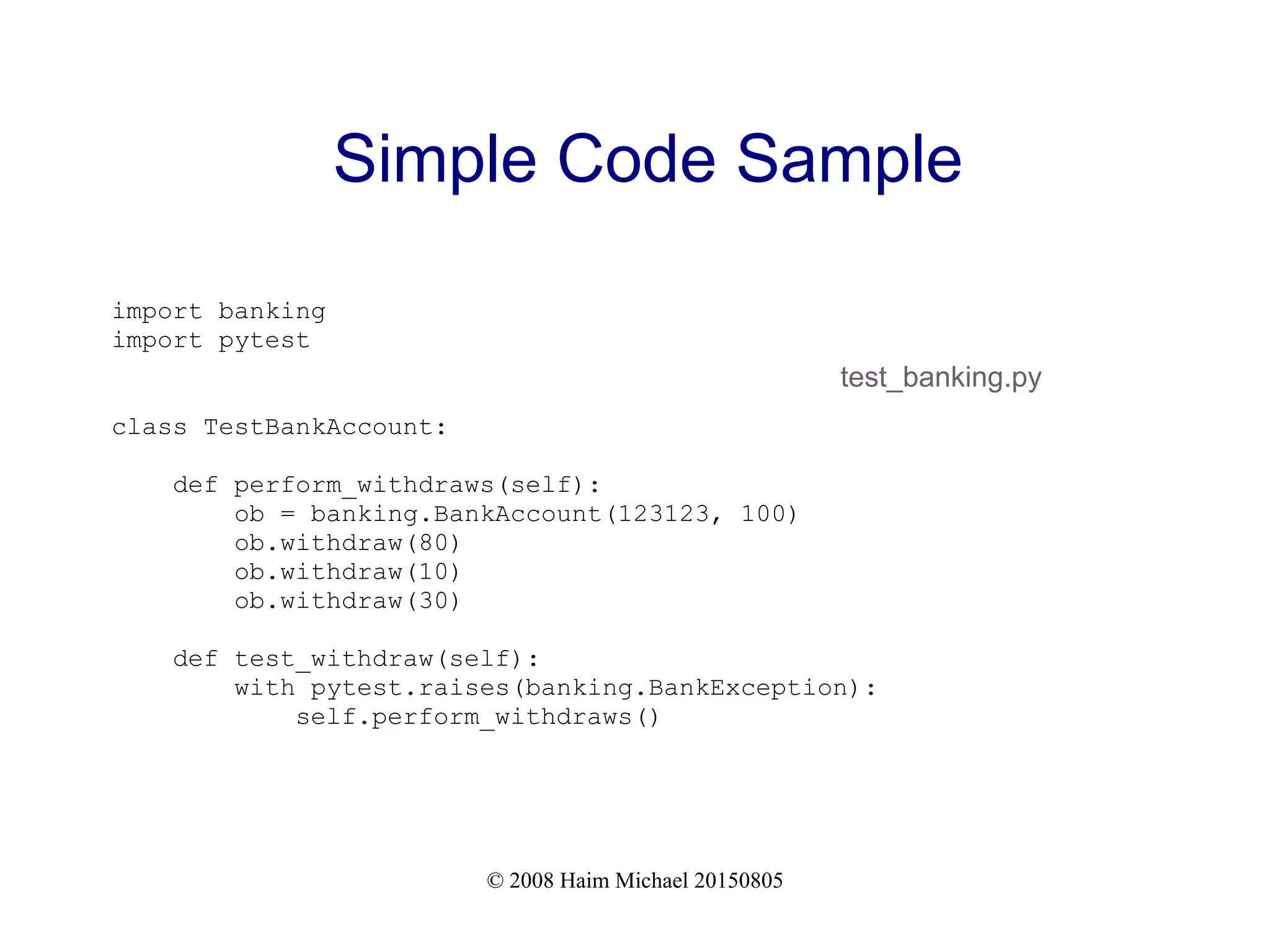 © 2008 Haim Michael 20150805
Simple Code Sample
import banking
import pytest
class TestBankAccount:
def perform_withdraws(self):
ob = banking.BankAccount(123123, 100)
ob.withdraw(80)
ob.withdraw(10)
ob.withdraw(30)
def test_withdraw(self):
with pytest.raises(banking.BankException):
self.perform_withdraws()
test_banking.py
 