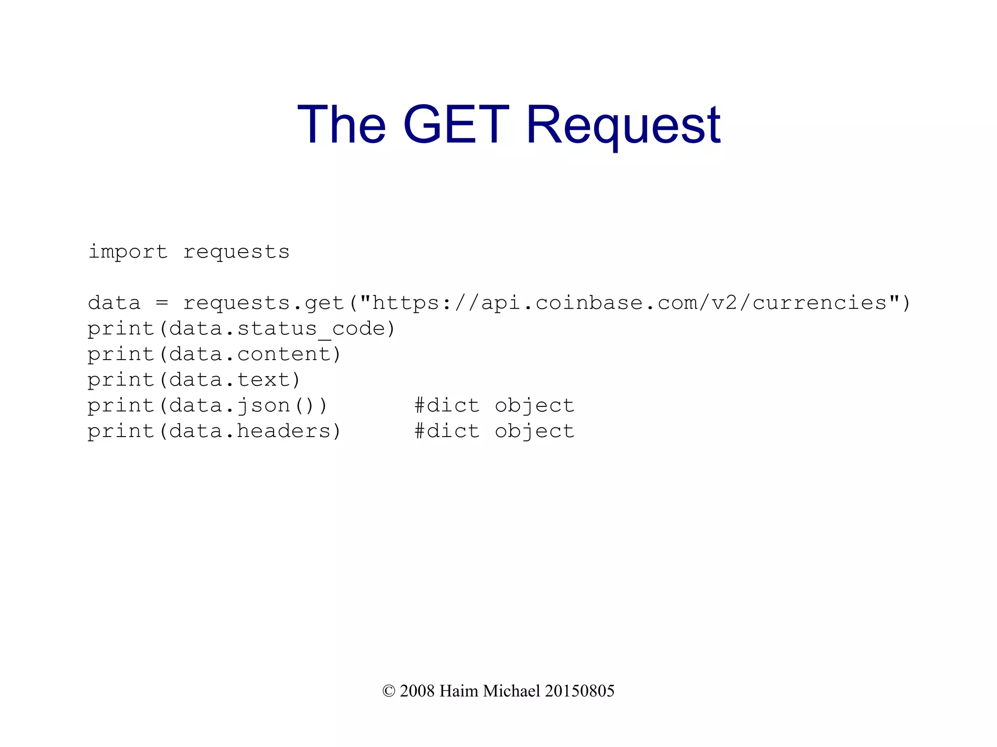 © 2008 Haim Michael 20150805
The GET Request
import requests
data = requests.get("https://api.coinbase.com/v2/currencies")
print(data.status_code)
print(data.content)
print(data.text)
print(data.json()) #dict object
print(data.headers) #dict object
 