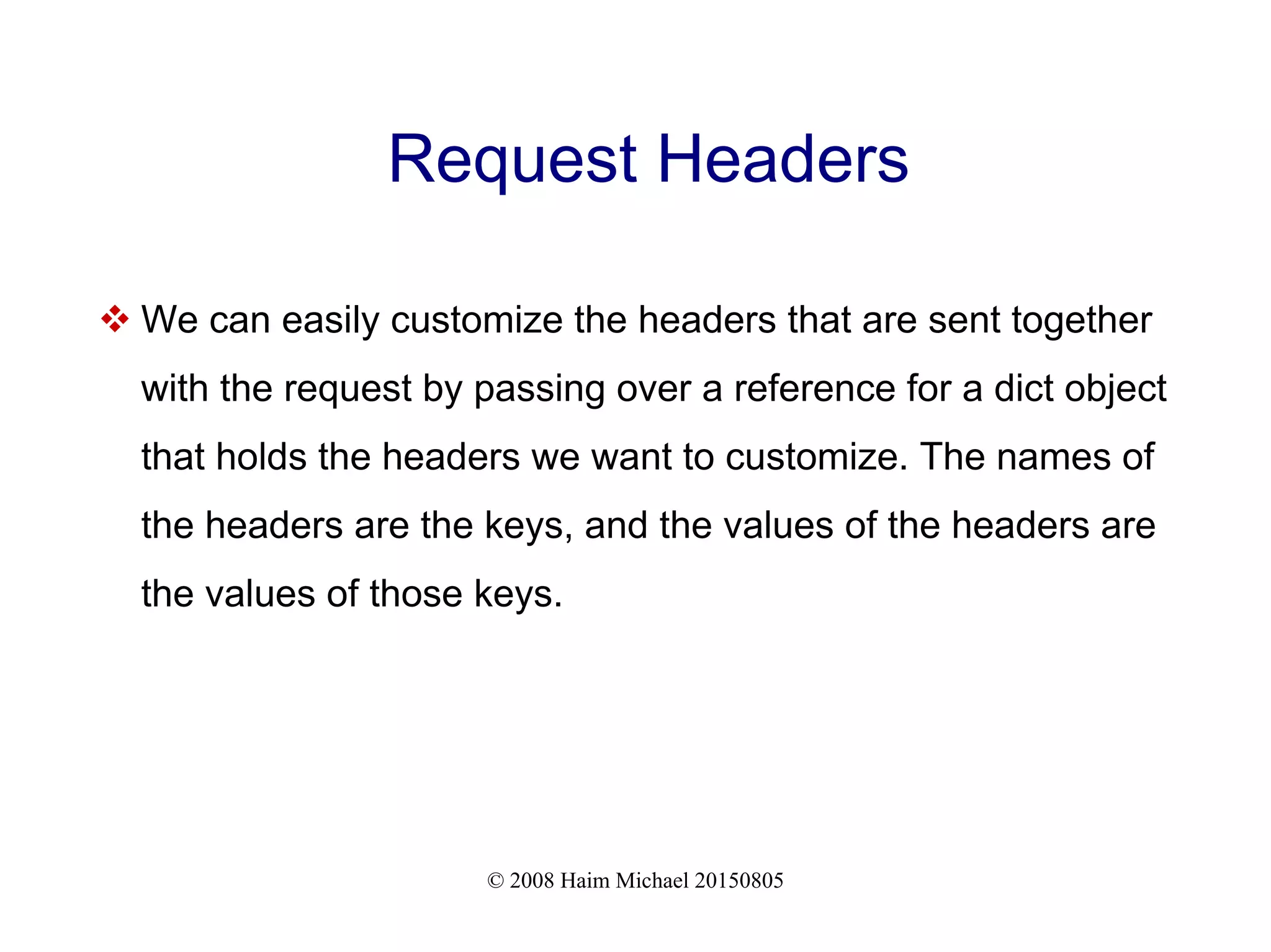 © 2008 Haim Michael 20150805
Request Headers
 We can easily customize the headers that are sent together
with the request by passing over a reference for a dict object
that holds the headers we want to customize. The names of
the headers are the keys, and the values of the headers are
the values of those keys.
 