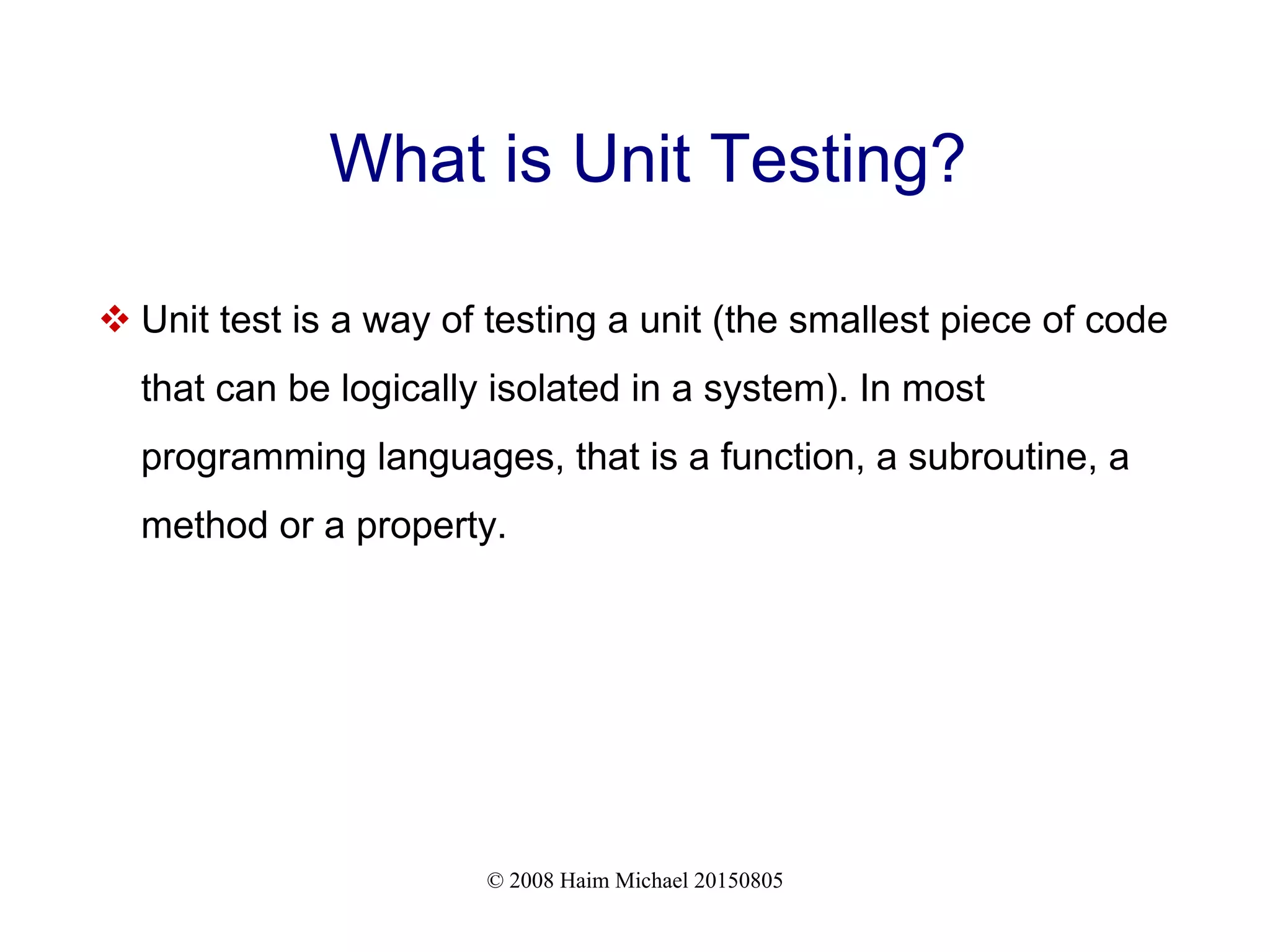 © 2008 Haim Michael 20150805
What is Unit Testing?
 Unit test is a way of testing a unit (the smallest piece of code
that can be logically isolated in a system). In most
programming languages, that is a function, a subroutine, a
method or a property.
 
