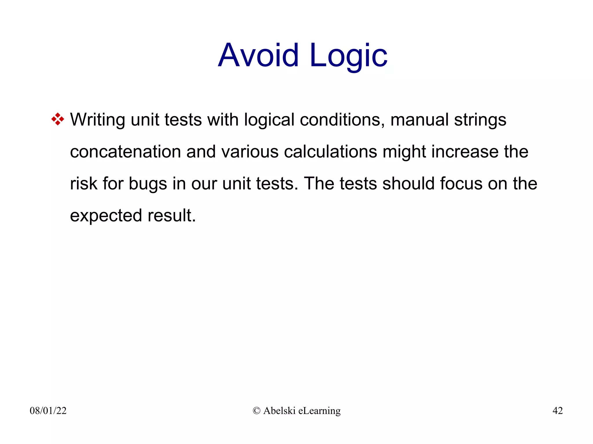 08/01/22 © Abelski eLearning 42
Avoid Logic
 Writing unit tests with logical conditions, manual strings
concatenation and various calculations might increase the
risk for bugs in our unit tests. The tests should focus on the
expected result.
 