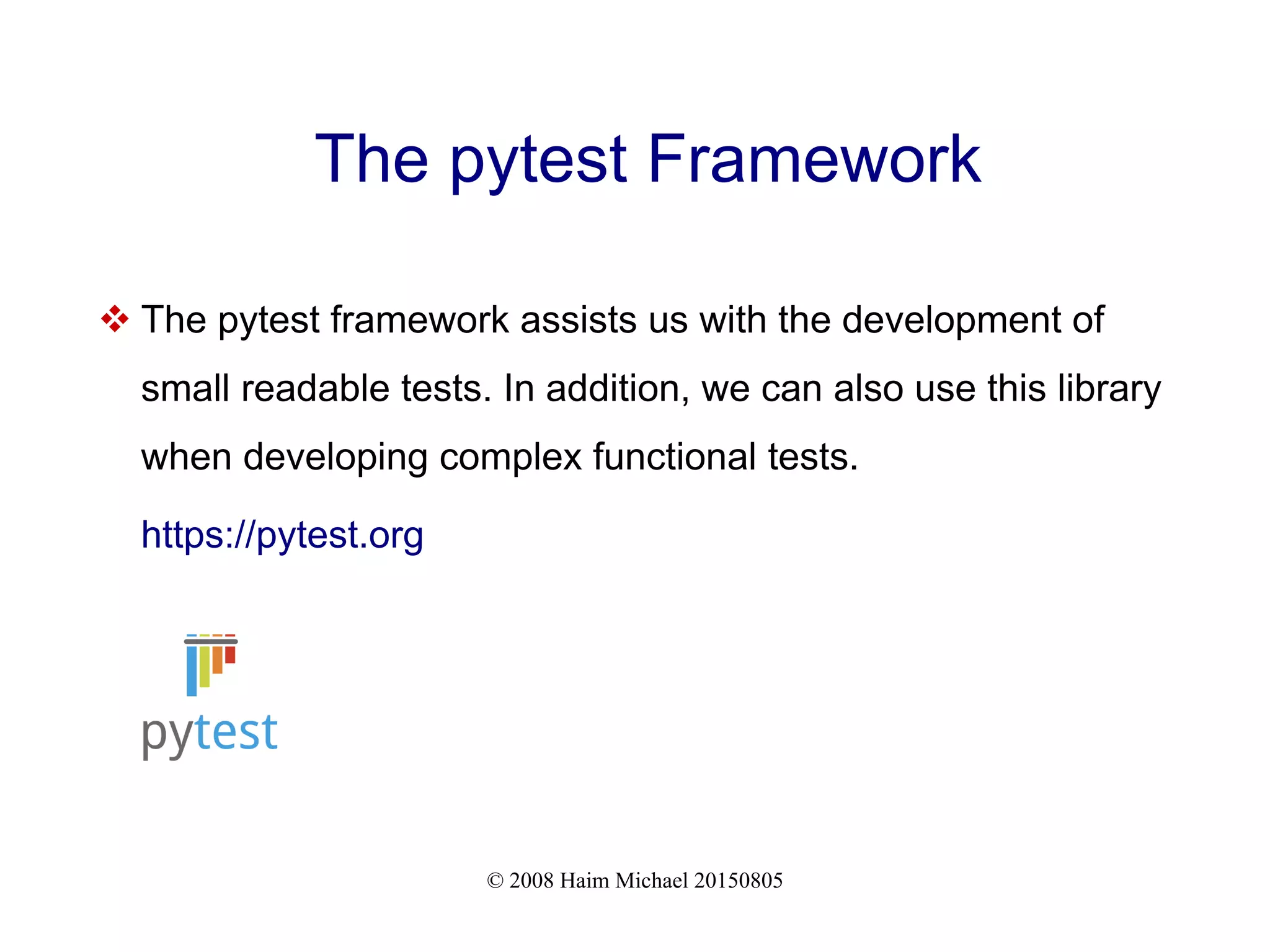 © 2008 Haim Michael 20150805
The pytest Framework
 The pytest framework assists us with the development of
small readable tests. In addition, we can also use this library
when developing complex functional tests.
https://pytest.org
 