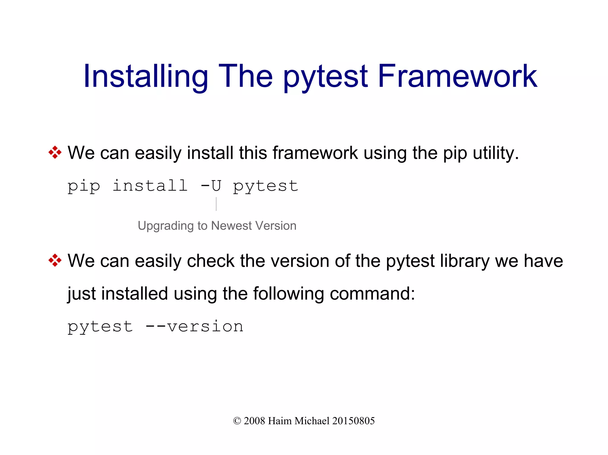 © 2008 Haim Michael 20150805
Installing The pytest Framework
 We can easily install this framework using the pip utility.
pip install -U pytest
 We can easily check the version of the pytest library we have
just installed using the following command:
pytest --version
Upgrading to Newest Version
 