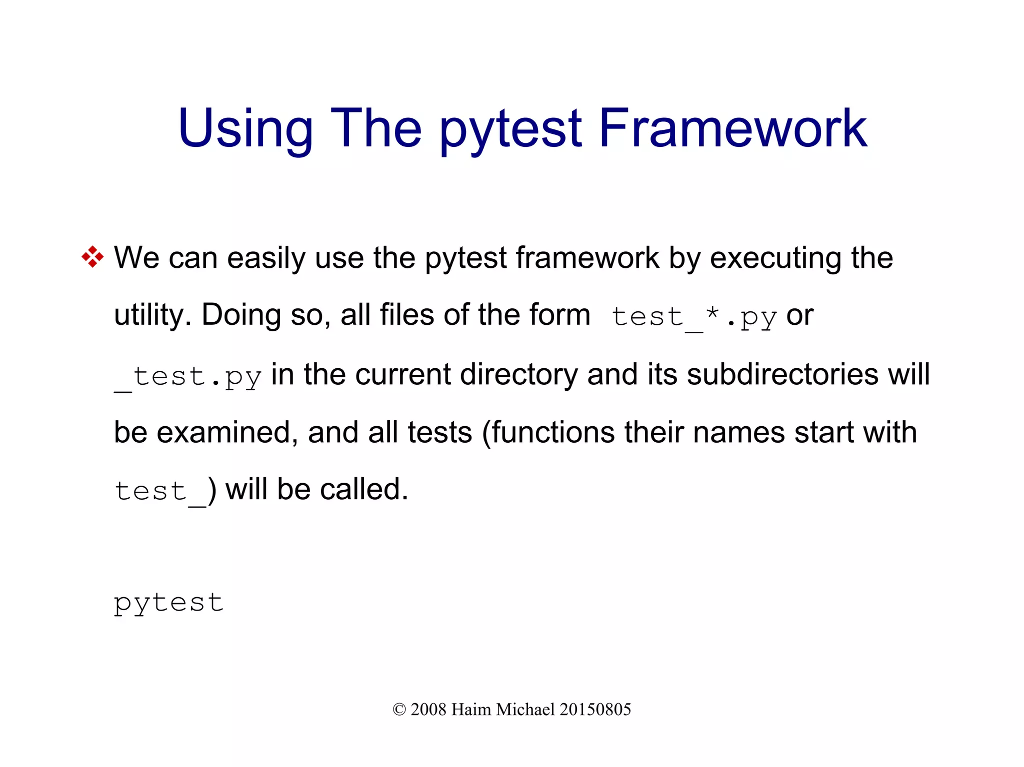 © 2008 Haim Michael 20150805
Using The pytest Framework
 We can easily use the pytest framework by executing the
utility. Doing so, all files of the form test_*.py or
_test.py in the current directory and its subdirectories will
be examined, and all tests (functions their names start with
test_) will be called.
pytest
 