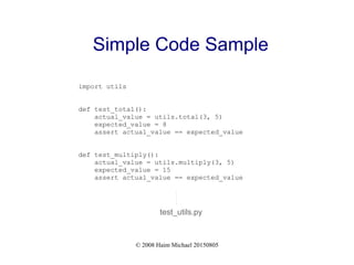 © 2008 Haim Michael 20150805
Simple Code Sample
import utils
def test_total():
actual_value = utils.total(3, 5)
expected_value = 8
assert actual_value == expected_value
def test_multiply():
actual_value = utils.multiply(3, 5)
expected_value = 15
assert actual_value == expected_value
test_utils.py
 