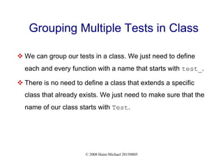 © 2008 Haim Michael 20150805
Grouping Multiple Tests in Class
 We can group our tests in a class. We just need to define
each and every function with a name that starts with test_.
 There is no need to define a class that extends a specific
class that already exists. We just need to make sure that the
name of our class starts with Test.
 