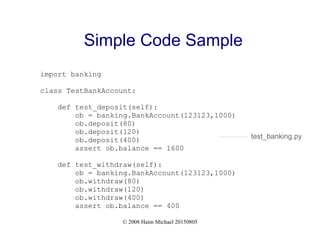 © 2008 Haim Michael 20150805
Simple Code Sample
import banking
class TestBankAccount:
def test_deposit(self):
ob = banking.BankAccount(123123,1000)
ob.deposit(80)
ob.deposit(120)
ob.deposit(400)
assert ob.balance == 1600
def test_withdraw(self):
ob = banking.BankAccount(123123,1000)
ob.withdraw(80)
ob.withdraw(120)
ob.withdraw(400)
assert ob.balance == 400
test_banking.py
 