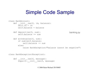 © 2008 Haim Michael 20150805
Simple Code Sample
class BankAccount:
def __init__(self, id, balance):
self.id = id
self.balance = balance
def deposit(self, sum):
self.balance += sum
def withdraw(self, sum):
if sum<self.balance:
self.balance -= sum
else:
raise BankException("balance cannot be negative")
class BankException(Exception):
def __init__(self, message):
super().__init__(self, message)
banking.py
 