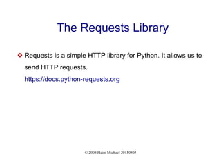 © 2008 Haim Michael 20150805
The Requests Library
 Requests is a simple HTTP library for Python. It allows us to
send HTTP requests.
https://docs.python-requests.org
 