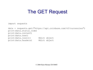 © 2008 Haim Michael 20150805
The GET Request
import requests
data = requests.get("https://api.coinbase.com/v2/currencies")
print(data.status_code)
print(data.content)
print(data.text)
print(data.json()) #dict object
print(data.headers) #dict object
 