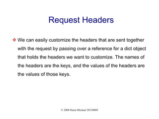 © 2008 Haim Michael 20150805
Request Headers
 We can easily customize the headers that are sent together
with the request by passing over a reference for a dict object
that holds the headers we want to customize. The names of
the headers are the keys, and the values of the headers are
the values of those keys.
 