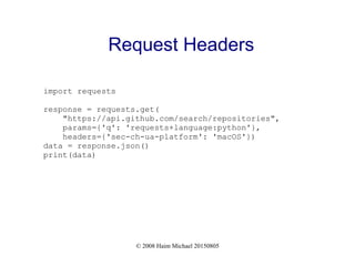 © 2008 Haim Michael 20150805
Request Headers
import requests
response = requests.get(
"https://api.github.com/search/repositories",
params={'q': 'requests+language:python'},
headers={'sec-ch-ua-platform': 'macOS'})
data = response.json()
print(data)
 