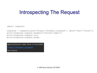 © 2008 Haim Michael 20150805
Introspecting The Request
import requests
response = requests.post('https://httpbin.org/post', data={'key':'value'})
print(response.request.headers['Content-Type'])
print(response.request.url)
print(response.request.body)
 
