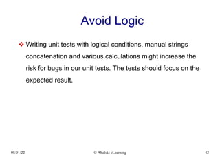 08/01/22 © Abelski eLearning 42
Avoid Logic
 Writing unit tests with logical conditions, manual strings
concatenation and various calculations might increase the
risk for bugs in our unit tests. The tests should focus on the
expected result.
 