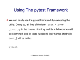 © 2008 Haim Michael 20150805
Using The pytest Framework
 We can easily use the pytest framework by executing the
utility. Doing so, all files of the form test_*.py or
_test.py in the current directory and its subdirectories will
be examined, and all tests (functions their names start with
test_) will be called.
pytest
 