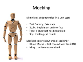 Mocking
Mimicking dependencies in a unit test:
• Test Dummy: fake data
• Stubs: implement an interface
• Fake: a stub that has been filled
• Spy: tracking call counts
Mocking libraries put this all together
• Rhino Mocks … last commit was Jan 2010
• Moq … actively maintained
 