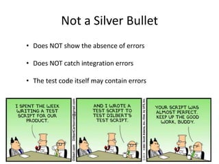 Not a Silver Bullet
• Does NOT show the absence of errors
• Does NOT catch integration errors
• The test code itself may contain errors
 