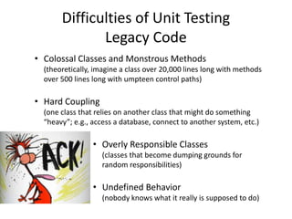 Difficulties of Unit Testing
Legacy Code
• Colossal Classes and Monstrous Methods
(theoretically, imagine a class over 20,000 lines long with methods
over 500 lines long with umpteen control paths)
• Hard Coupling
(one class that relies on another class that might do something
“heavy”; e.g., access a database, connect to another system, etc.)
• Overly Responsible Classes
(classes that become dumping grounds for
random responsibilities)
• Undefined Behavior
(nobody knows what it really is supposed to do)
 