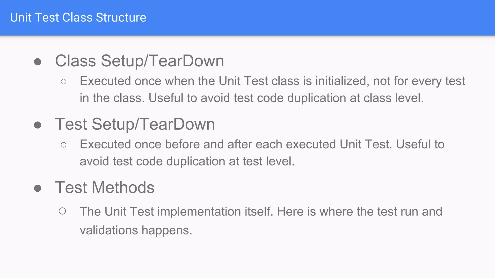 Unit Test Class Structure ● Class Setup/TearDown ○ Executed once when the Unit Test class is initialized, not for every test in the class. Useful to avoid test code duplication at class level. ● Test Setup/TearDown ○ Executed once before and after each executed Unit Test. Useful to avoid test code duplication at test level. ● Test Methods ○ The Unit Test implementation itself. Here is where the test run and validations happens. 