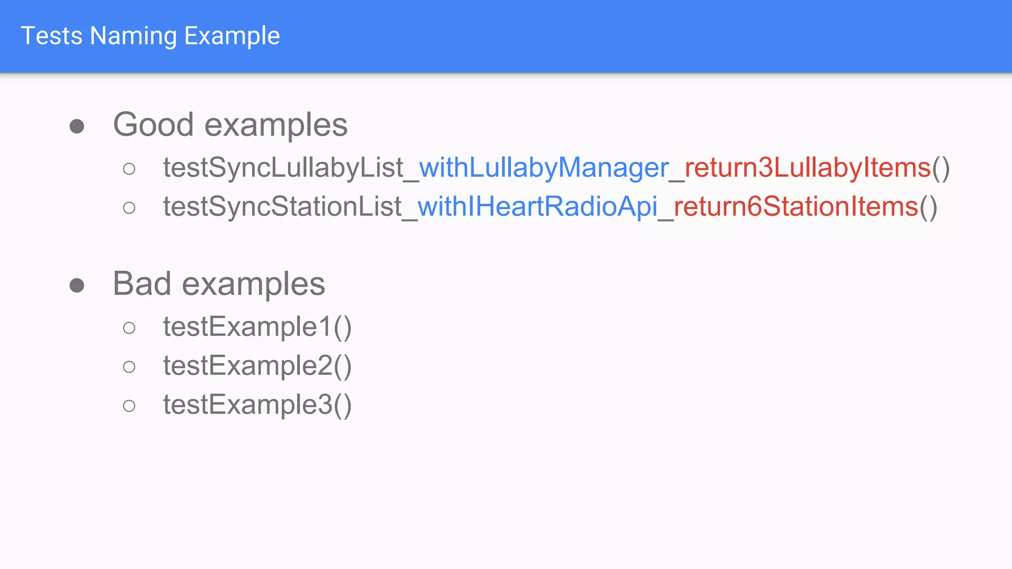 Tests Naming Example ● Good examples ○ testSyncLullabyList_withLullabyManager_return3LullabyItems() ○ testSyncStationList_withIHeartRadioApi_return6StationItems() ● Bad examples ○ testExample1() ○ testExample2() ○ testExample3() 