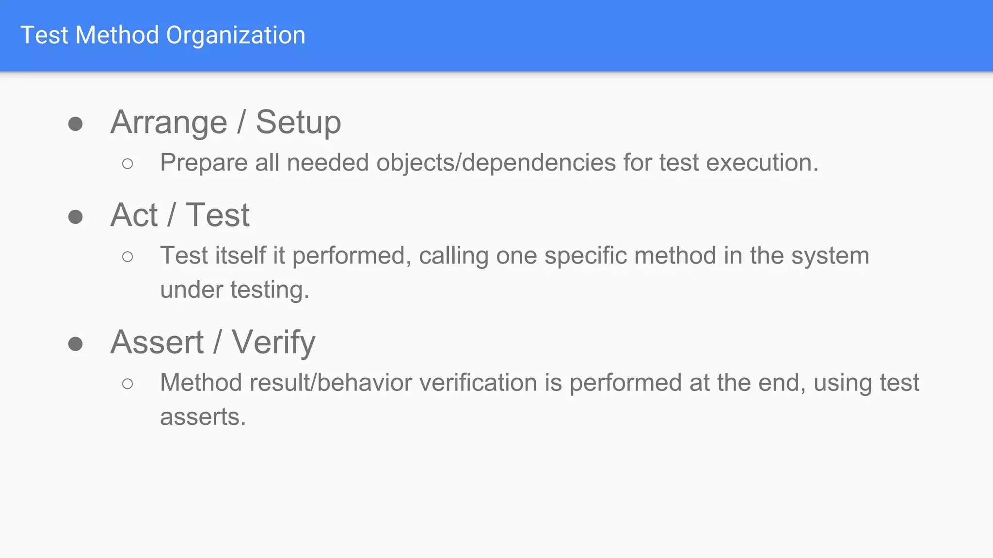 Test Method Organization ● Arrange / Setup ○ Prepare all needed objects/dependencies for test execution. ● Act / Test ○ Test itself it performed, calling one specific method in the system under testing. ● Assert / Verify ○ Method result/behavior verification is performed at the end, using test asserts. 