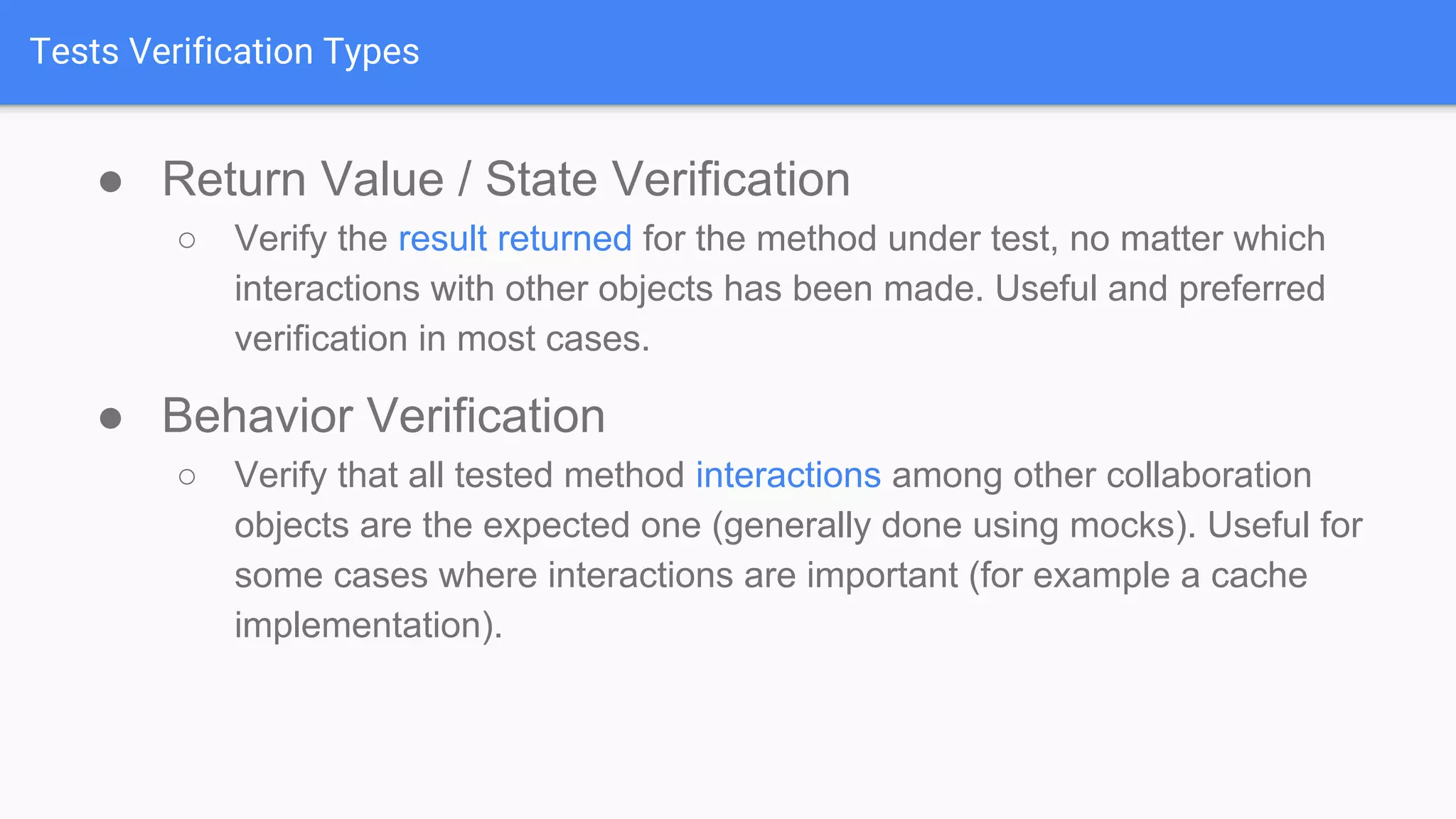 Tests Verification Types ● Return Value / State Verification ○ Verify the result returned for the method under test, no matter which interactions with other objects has been made. Useful and preferred verification in most cases. ● Behavior Verification ○ Verify that all tested method interactions among other collaboration objects are the expected one (generally done using mocks). Useful for some cases where interactions are important (for example a cache implementation). 