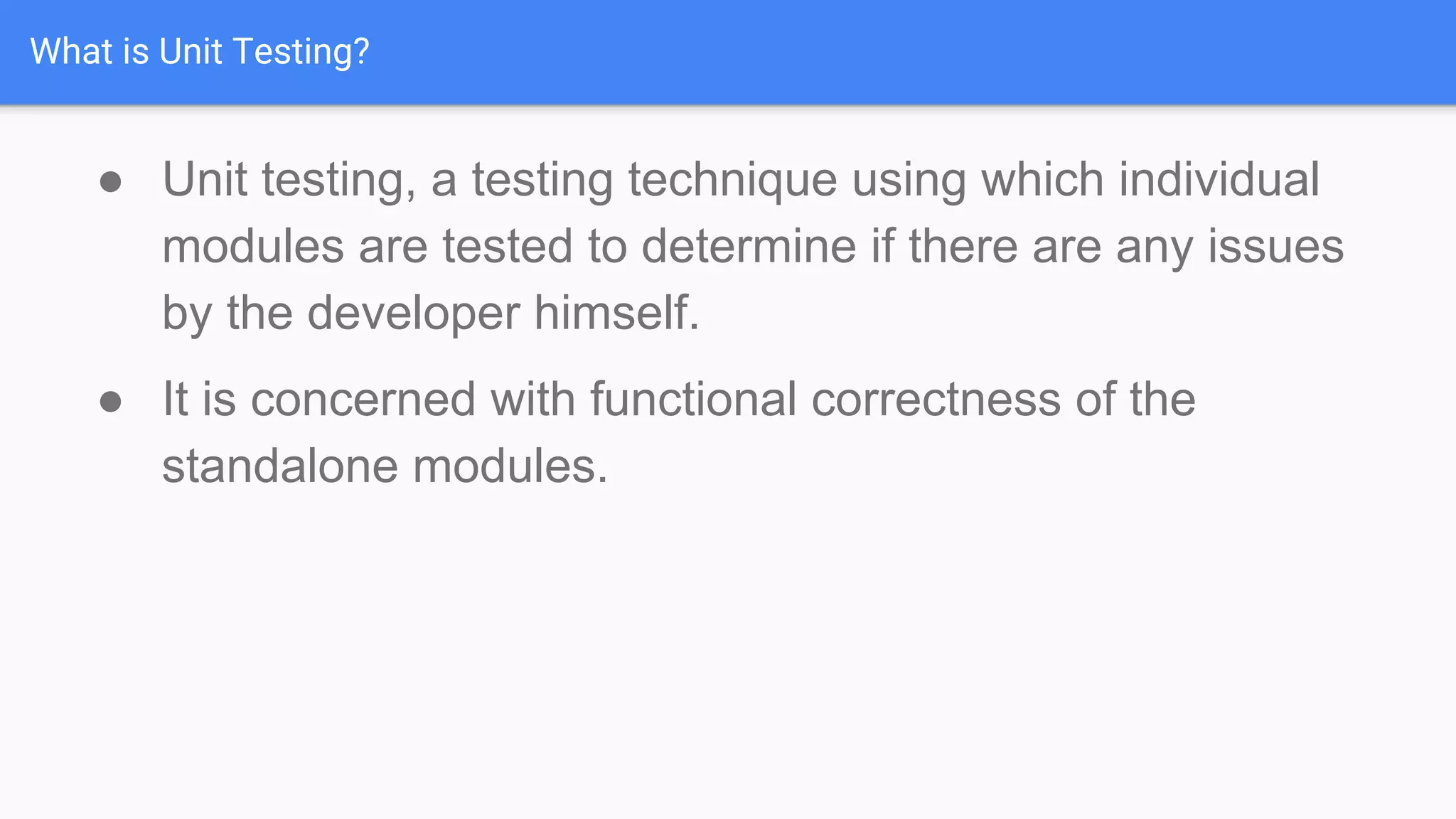 What is Unit Testing? ● Unit testing, a testing technique using which individual modules are tested to determine if there are any issues by the developer himself. ● It is concerned with functional correctness of the standalone modules. 