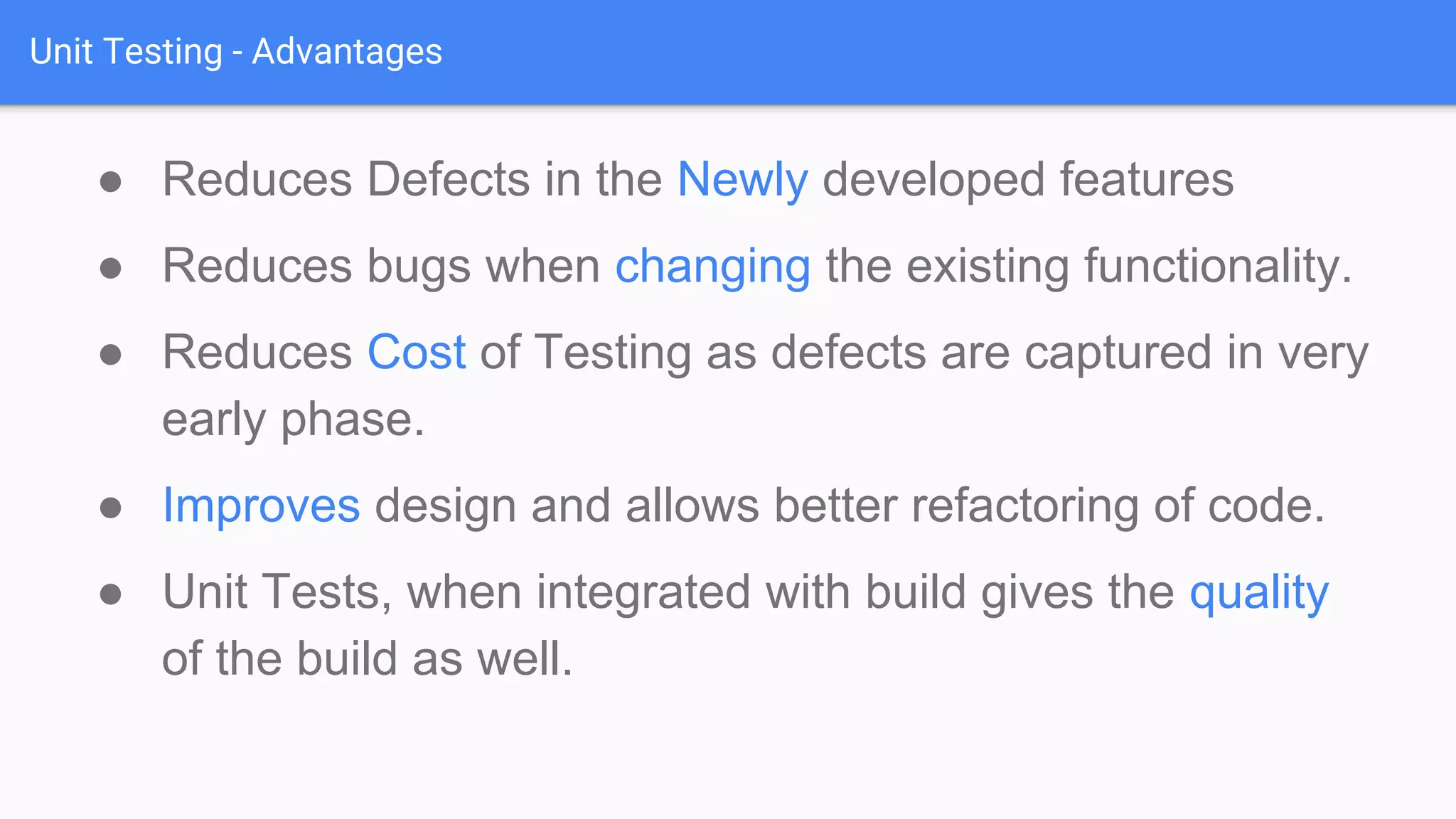 Unit Testing - Advantages ● Reduces Defects in the Newly developed features ● Reduces bugs when changing the existing functionality. ● Reduces Cost of Testing as defects are captured in very early phase. ● Improves design and allows better refactoring of code. ● Unit Tests, when integrated with build gives the quality of the build as well. 