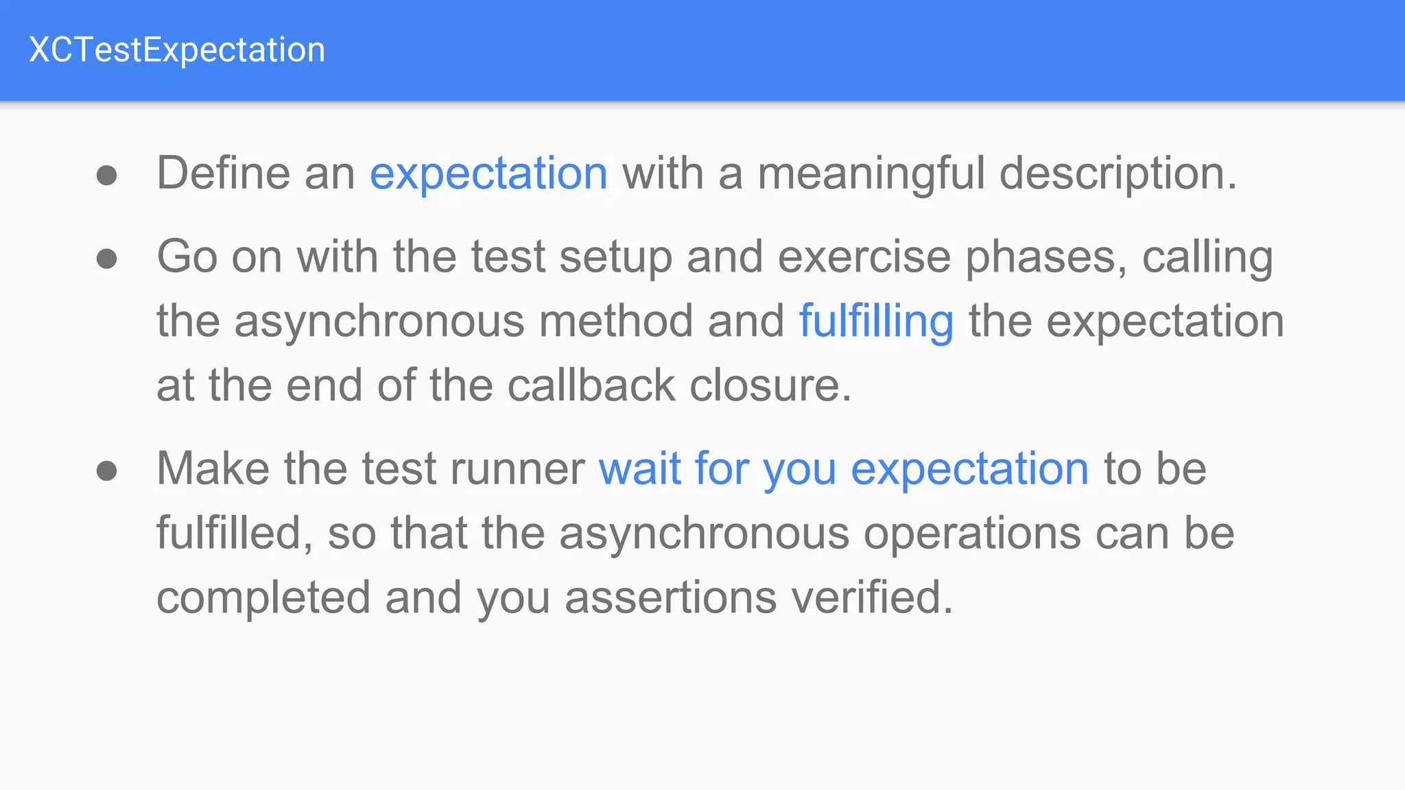 XCTestExpectation ● Define an expectation with a meaningful description. ● Go on with the test setup and exercise phases, calling the asynchronous method and fulfilling the expectation at the end of the callback closure. ● Make the test runner wait for you expectation to be fulfilled, so that the asynchronous operations can be completed and you assertions verified. 