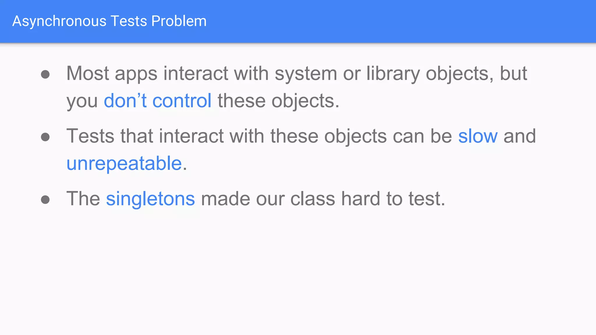 Asynchronous Tests Problem ● Most apps interact with system or library objects, but you don’t control these objects. ● Tests that interact with these objects can be slow and unrepeatable. ● The singletons made our class hard to test. 