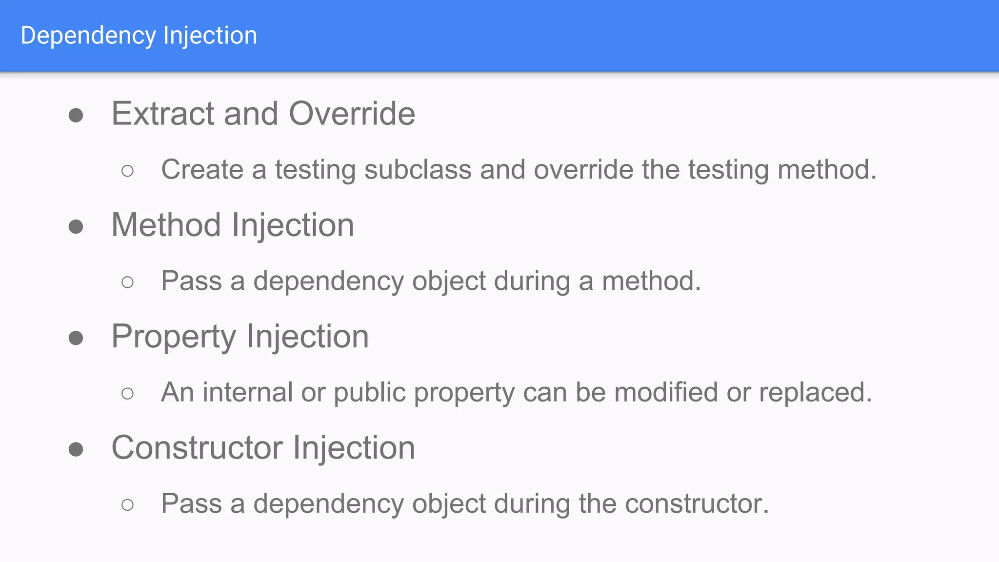Dependency Injection ● Extract and Override ○ Create a testing subclass and override the testing method. ● Method Injection ○ Pass a dependency object during a method. ● Property Injection ○ An internal or public property can be modified or replaced. ● Constructor Injection ○ Pass a dependency object during the constructor. 