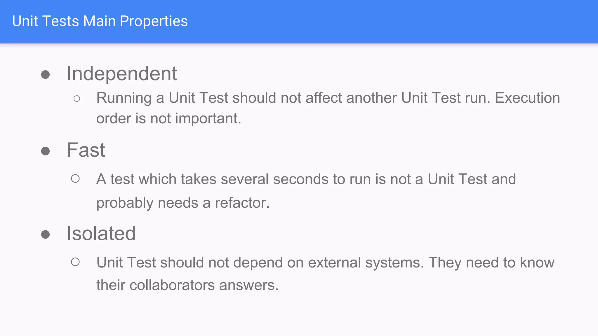 Unit Tests Main Properties ● Independent ○ Running a Unit Test should not affect another Unit Test run. Execution order is not important. ● Fast ○ A test which takes several seconds to run is not a Unit Test and probably needs a refactor. ● Isolated ○ Unit Test should not depend on external systems. They need to know their collaborators answers. 