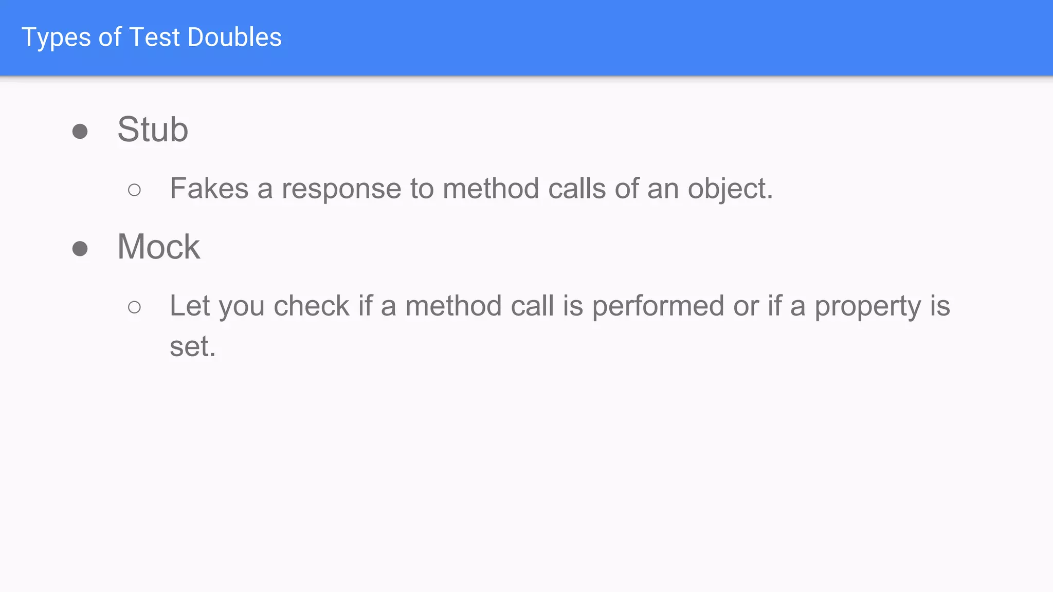 Types of Test Doubles ● Stub ○ Fakes a response to method calls of an object. ● Mock ○ Let you check if a method call is performed or if a property is set. 
