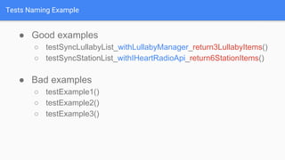 Tests Naming Example
● Good examples
○ testSyncLullabyList_withLullabyManager_return3LullabyItems()
○ testSyncStationList_withIHeartRadioApi_return6StationItems()
● Bad examples
○ testExample1()
○ testExample2()
○ testExample3()
 