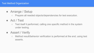 Test Method Organization
● Arrange / Setup
○ Prepare all needed objects/dependencies for test execution.
● Act / Test
○ Test itself it performed, calling one specific method in the system
under testing.
● Assert / Verify
○ Method result/behavior verification is performed at the end, using test
asserts.
 