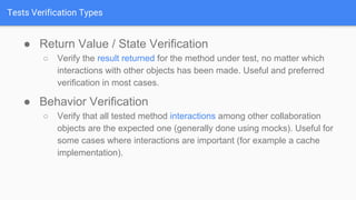 Tests Verification Types
● Return Value / State Verification
○ Verify the result returned for the method under test, no matter which
interactions with other objects has been made. Useful and preferred
verification in most cases.
● Behavior Verification
○ Verify that all tested method interactions among other collaboration
objects are the expected one (generally done using mocks). Useful for
some cases where interactions are important (for example a cache
implementation).
 
